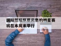 半岛体育-国际篮坛巨星云集的明星赛将在本周末举行