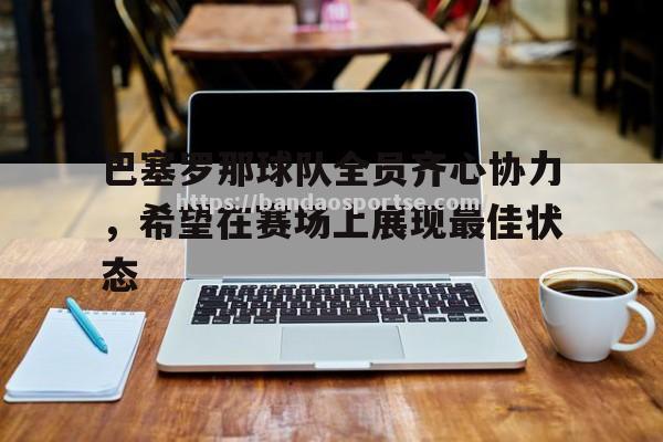 半岛体育-巴塞罗那球队全员齐心协力，希望在赛场上展现最佳状态