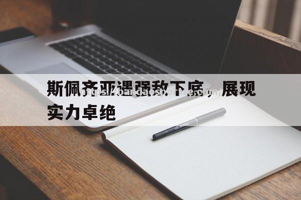 半岛体育-斯佩齐亚遇强敌下底，展现实力卓绝