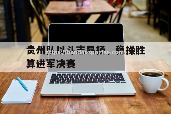 半岛体育-贵州队以斗志昂扬，稳操胜算进军决赛