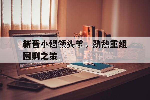 半岛体育-新晋小组领头羊，劲敌重组围剿之策